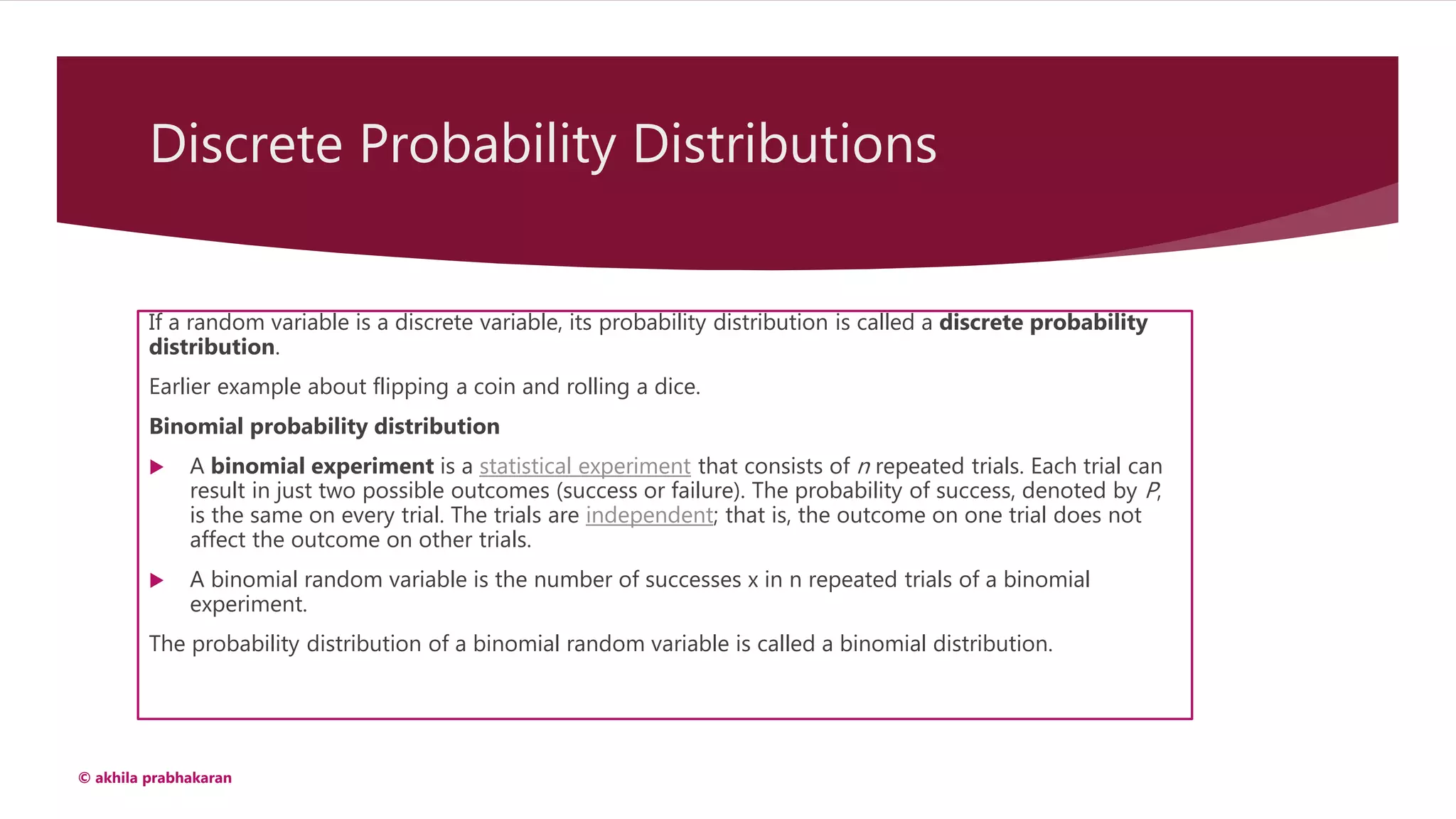 Discrete Probability Distributions
If a random variable is a discrete variable, its probability distribution is called a discrete probability
distribution.
Earlier example about flipping a coin and rolling a dice.
Binomial probability distribution
 A binomial experiment is a statistical experiment that consists of n repeated trials. Each trial can
result in just two possible outcomes (success or failure). The probability of success, denoted by P,
is the same on every trial. The trials are independent; that is, the outcome on one trial does not
affect the outcome on other trials.
 A binomial random variable is the number of successes x in n repeated trials of a binomial
experiment.
The probability distribution of a binomial random variable is called a binomial distribution.
© akhila prabhakaran
 