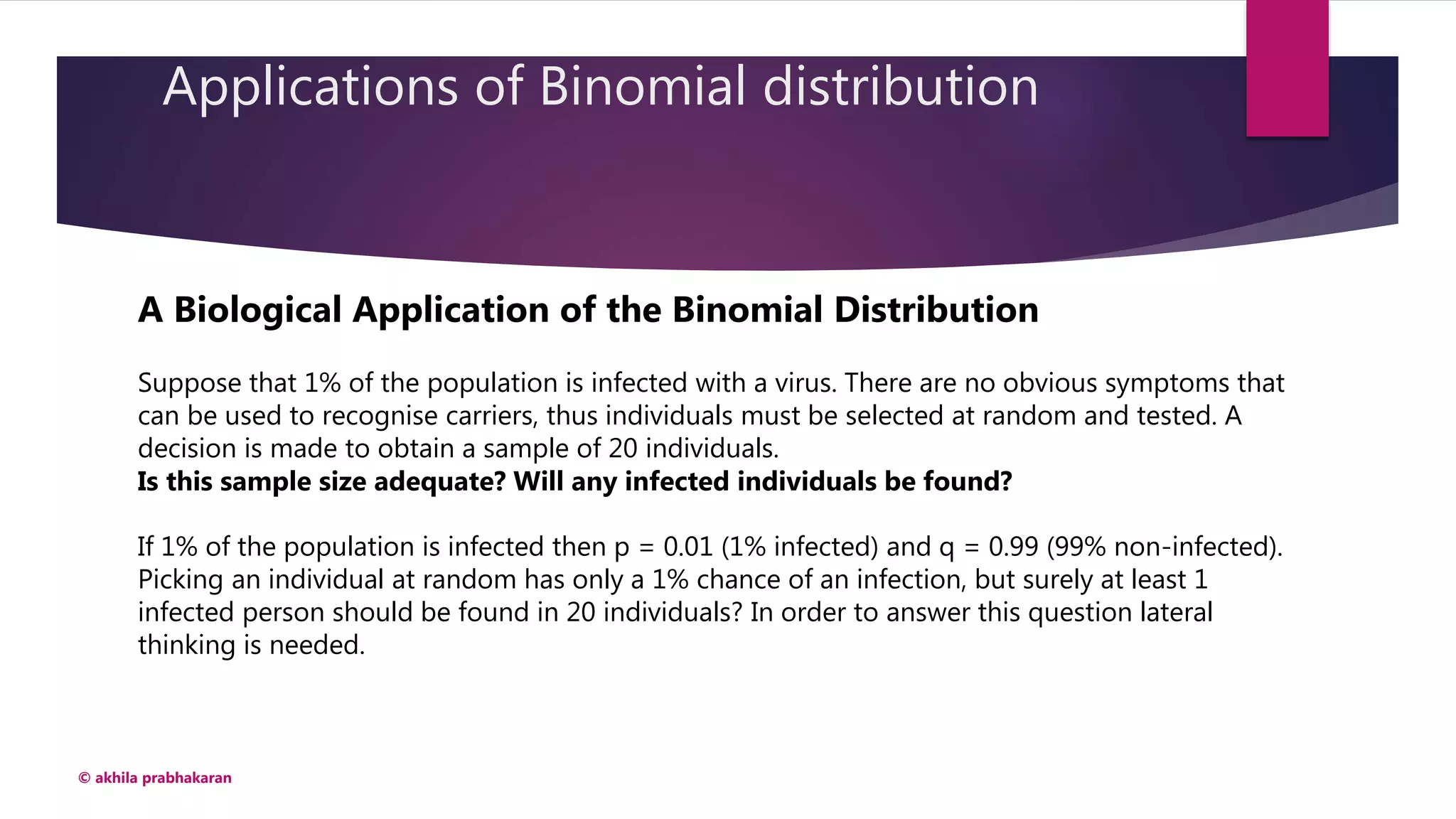 Applications of Binomial distribution
© akhila prabhakaran
A Biological Application of the Binomial Distribution
Suppose that 1% of the population is infected with a virus. There are no obvious symptoms that
can be used to recognise carriers, thus individuals must be selected at random and tested. A
decision is made to obtain a sample of 20 individuals.
Is this sample size adequate? Will any infected individuals be found?
If 1% of the population is infected then p = 0.01 (1% infected) and q = 0.99 (99% non-infected).
Picking an individual at random has only a 1% chance of an infection, but surely at least 1
infected person should be found in 20 individuals? In order to answer this question lateral
thinking is needed.
 