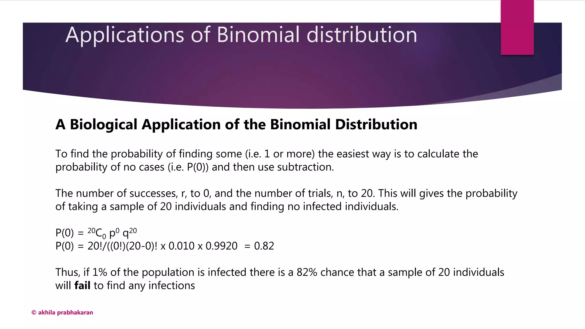 Applications of Binomial distribution
© akhila prabhakaran
A Biological Application of the Binomial Distribution
To find the probability of finding some (i.e. 1 or more) the easiest way is to calculate the
probability of no cases (i.e. P(0)) and then use subtraction.
The number of successes, r, to 0, and the number of trials, n, to 20. This will gives the probability
of taking a sample of 20 individuals and finding no infected individuals.
P(0) = 20C0 p0 q20
P(0) = 20!/((0!)(20-0)! x 0.010 x 0.9920 = 0.82
Thus, if 1% of the population is infected there is a 82% chance that a sample of 20 individuals
will fail to find any infections
 