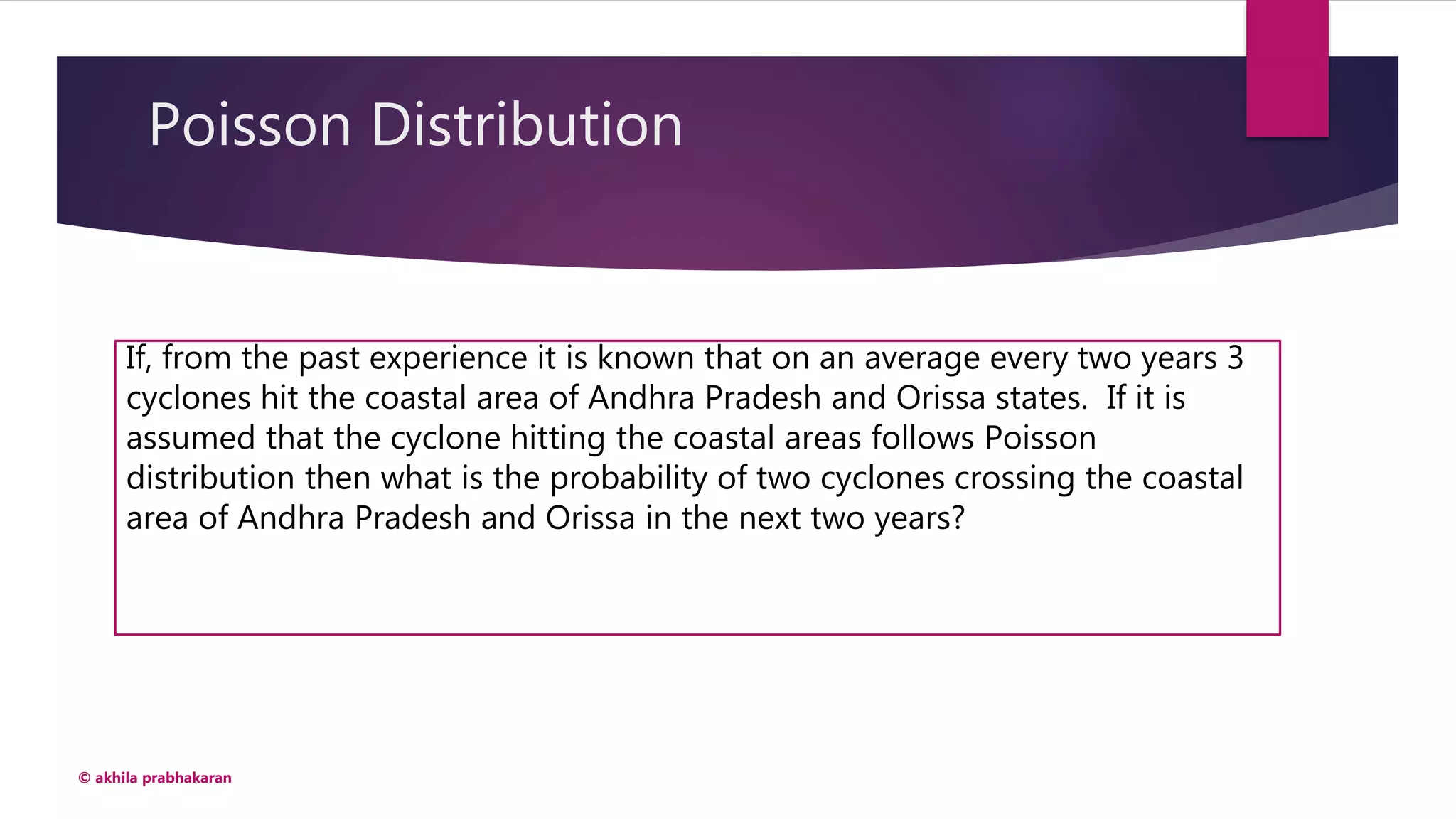 Poisson Distribution
© akhila prabhakaran
If, from the past experience it is known that on an average every two years 3
cyclones hit the coastal area of Andhra Pradesh and Orissa states. If it is
assumed that the cyclone hitting the coastal areas follows Poisson
distribution then what is the probability of two cyclones crossing the coastal
area of Andhra Pradesh and Orissa in the next two years?
 
