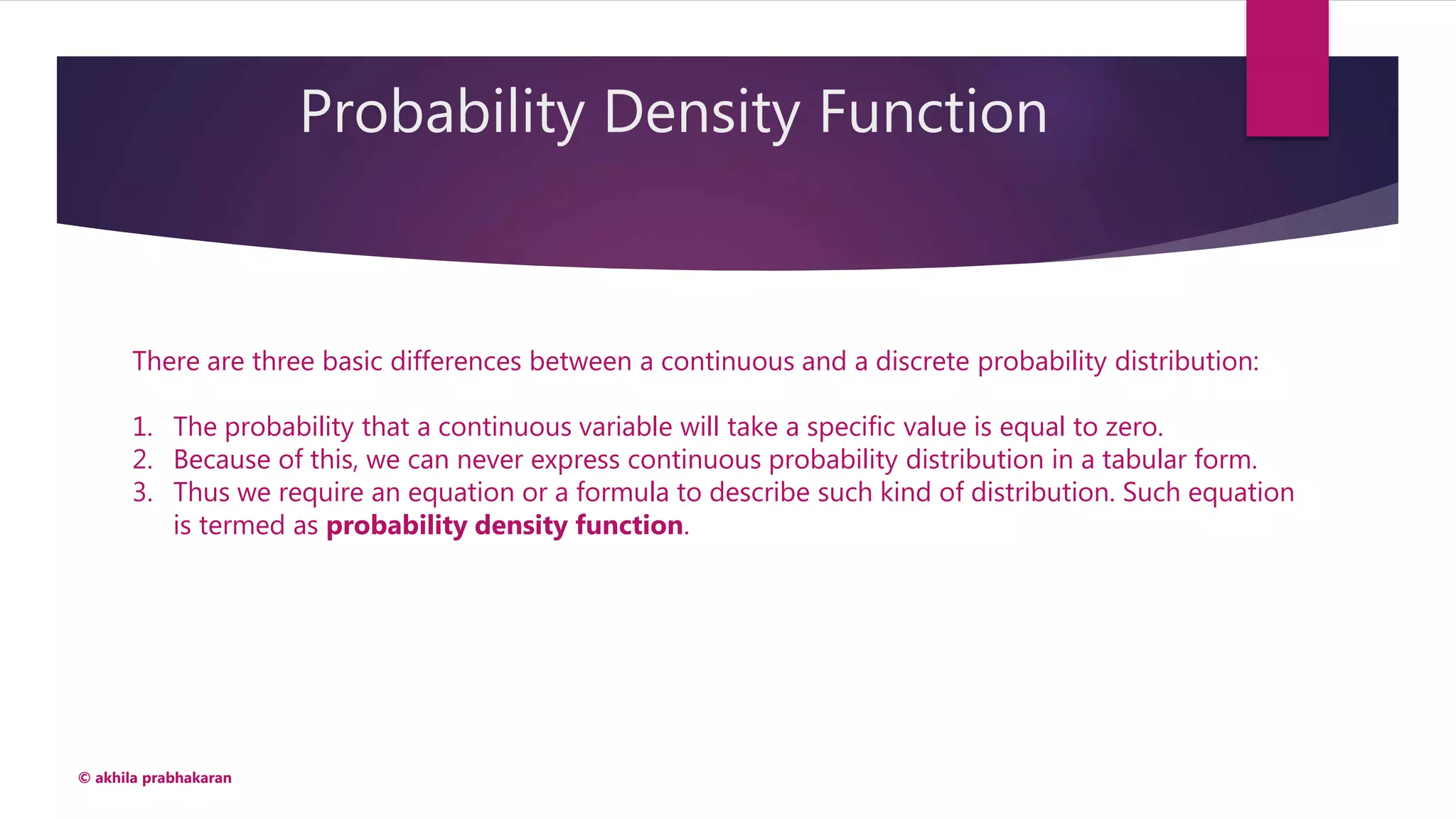 Probability Density Function
© akhila prabhakaran
There are three basic differences between a continuous and a discrete probability distribution:
1. The probability that a continuous variable will take a specific value is equal to zero.
2. Because of this, we can never express continuous probability distribution in a tabular form.
3. Thus we require an equation or a formula to describe such kind of distribution. Such equation
is termed as probability density function.
 