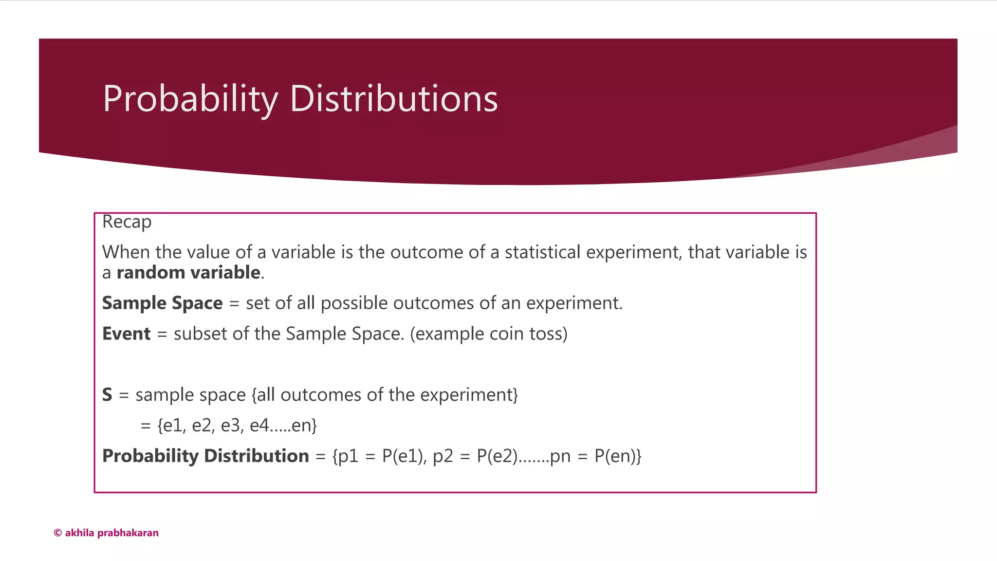 Probability Distributions
Recap
When the value of a variable is the outcome of a statistical experiment, that variable is
a random variable.
Sample Space = set of all possible outcomes of an experiment.
Event = subset of the Sample Space. (example coin toss)
S = sample space {all outcomes of the experiment}
= {e1, e2, e3, e4…..en}
Probability Distribution = {p1 = P(e1), p2 = P(e2)…….pn = P(en)}
© akhila prabhakaran
 