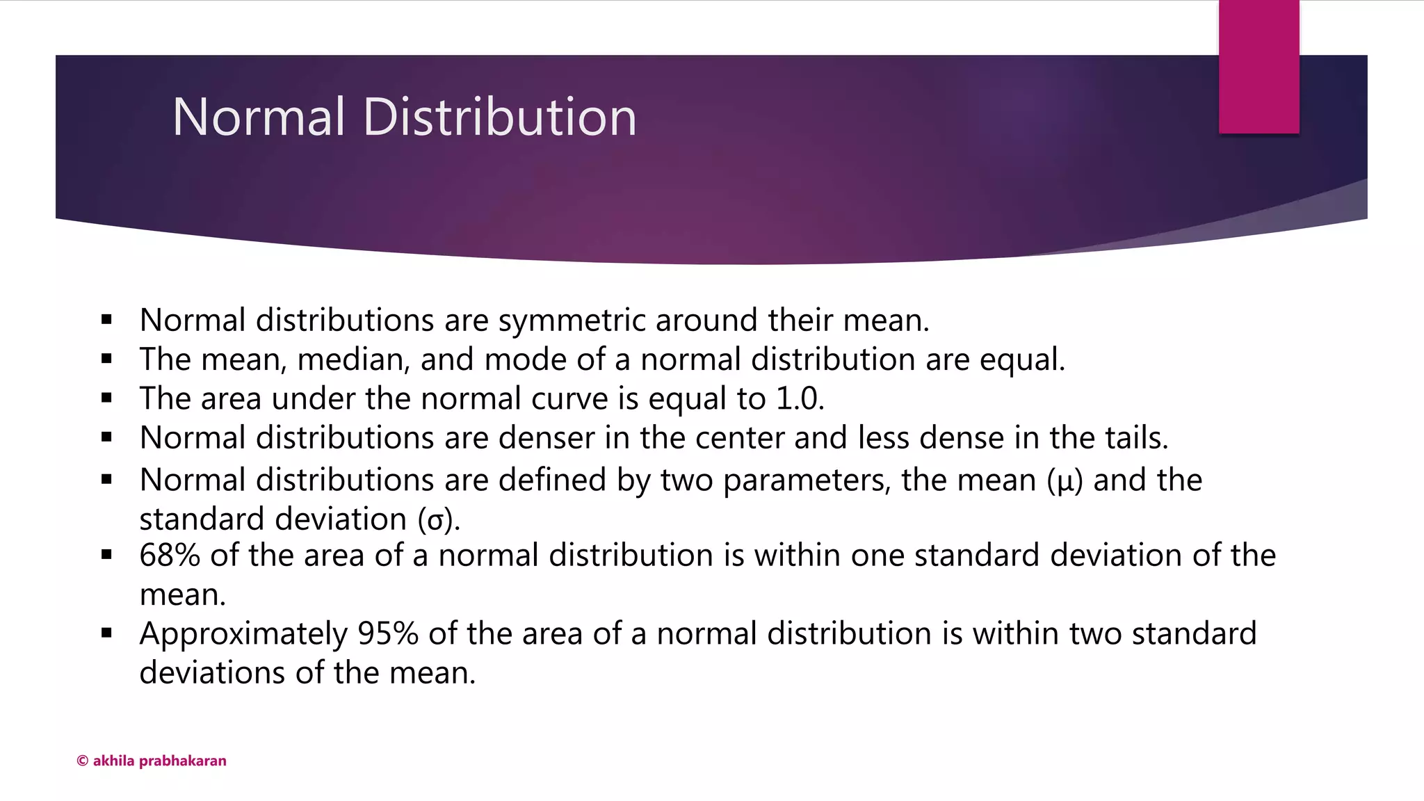 Normal Distribution
© akhila prabhakaran
 Normal distributions are symmetric around their mean.
 The mean, median, and mode of a normal distribution are equal.
 The area under the normal curve is equal to 1.0.
 Normal distributions are denser in the center and less dense in the tails.
 Normal distributions are defined by two parameters, the mean (μ) and the
standard deviation (σ).
 68% of the area of a normal distribution is within one standard deviation of the
mean.
 Approximately 95% of the area of a normal distribution is within two standard
deviations of the mean.
 