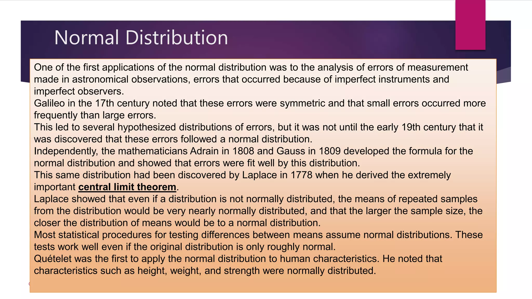 Normal Distribution
© akhila prabhakaran
One of the first applications of the normal distribution was to the analysis of errors of measurement
made in astronomical observations, errors that occurred because of imperfect instruments and
imperfect observers.
Galileo in the 17th century noted that these errors were symmetric and that small errors occurred more
frequently than large errors.
This led to several hypothesized distributions of errors, but it was not until the early 19th century that it
was discovered that these errors followed a normal distribution.
Independently, the mathematicians Adrain in 1808 and Gauss in 1809 developed the formula for the
normal distribution and showed that errors were fit well by this distribution.
This same distribution had been discovered by Laplace in 1778 when he derived the extremely
important central limit theorem.
Laplace showed that even if a distribution is not normally distributed, the means of repeated samples
from the distribution would be very nearly normally distributed, and that the larger the sample size, the
closer the distribution of means would be to a normal distribution.
Most statistical procedures for testing differences between means assume normal distributions. These
tests work well even if the original distribution is only roughly normal.
Quételet was the first to apply the normal distribution to human characteristics. He noted that
characteristics such as height, weight, and strength were normally distributed.
 