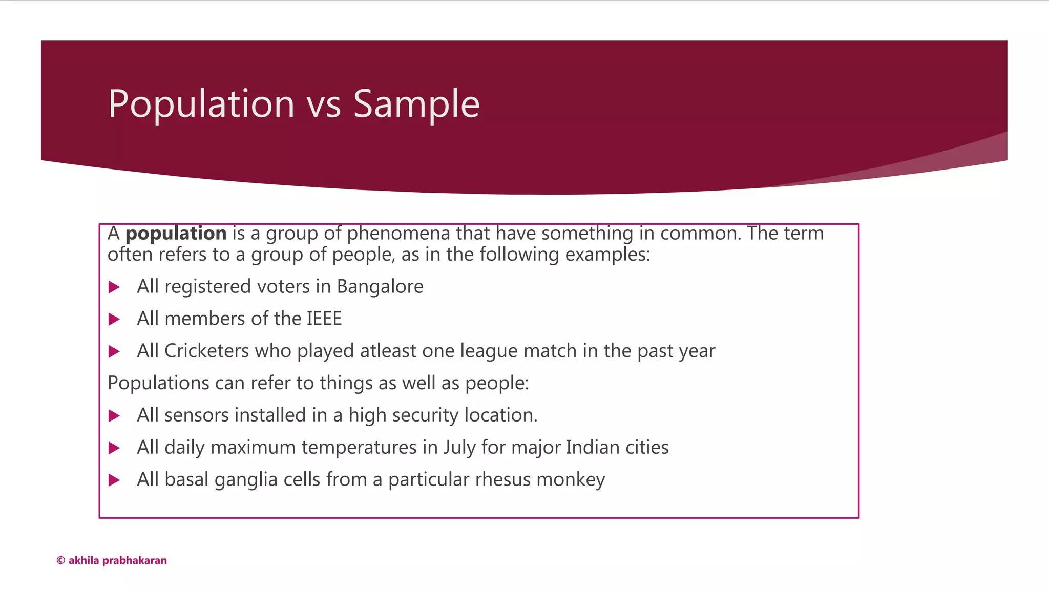 Population vs Sample
A population is a group of phenomena that have something in common. The term
often refers to a group of people, as in the following examples:
 All registered voters in Bangalore
 All members of the IEEE
 All Cricketers who played atleast one league match in the past year
Populations can refer to things as well as people:
 All sensors installed in a high security location.
 All daily maximum temperatures in July for major Indian cities
 All basal ganglia cells from a particular rhesus monkey
© akhila prabhakaran
 