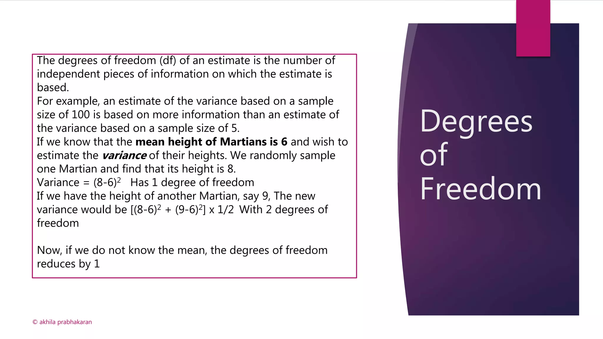 Degrees
of
Freedom
© akhila prabhakaran
The degrees of freedom (df) of an estimate is the number of
independent pieces of information on which the estimate is
based.
For example, an estimate of the variance based on a sample
size of 100 is based on more information than an estimate of
the variance based on a sample size of 5.
If we know that the mean height of Martians is 6 and wish to
estimate the variance of their heights. We randomly sample
one Martian and find that its height is 8.
Variance = (8-6)2 Has 1 degree of freedom
If we have the height of another Martian, say 9, The new
variance would be [(8-6)2 + (9-6)2] x 1/2 With 2 degrees of
freedom
Now, if we do not know the mean, the degrees of freedom
reduces by 1
 