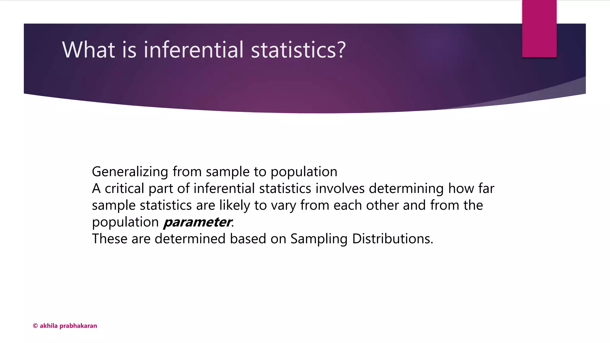 What is inferential statistics?
© akhila prabhakaran
Generalizing from sample to population
A critical part of inferential statistics involves determining how far
sample statistics are likely to vary from each other and from the
population parameter.
These are determined based on Sampling Distributions.
 