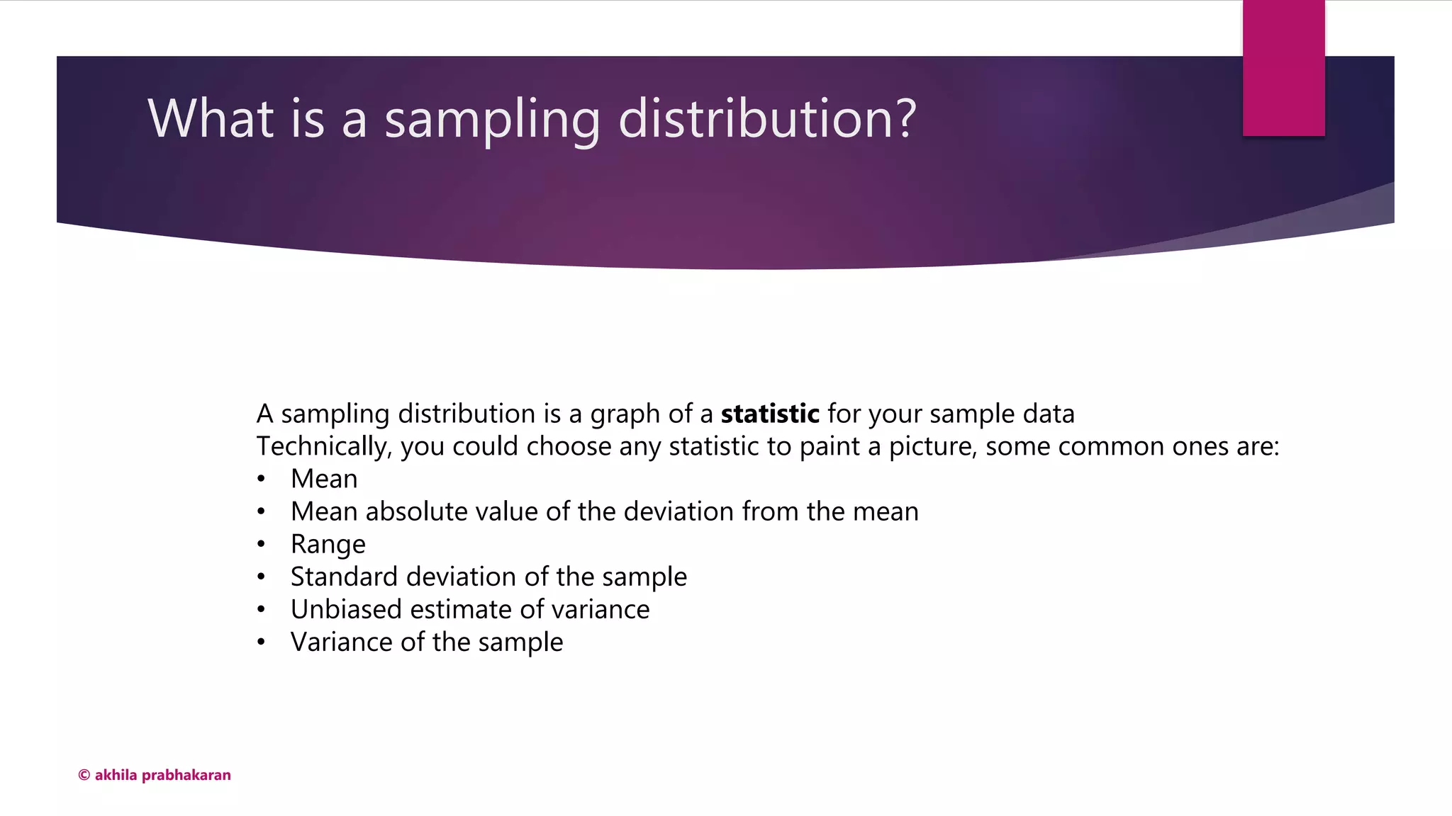 What is a sampling distribution?
© akhila prabhakaran
A sampling distribution is a graph of a statistic for your sample data
Technically, you could choose any statistic to paint a picture, some common ones are:
• Mean
• Mean absolute value of the deviation from the mean
• Range
• Standard deviation of the sample
• Unbiased estimate of variance
• Variance of the sample
 