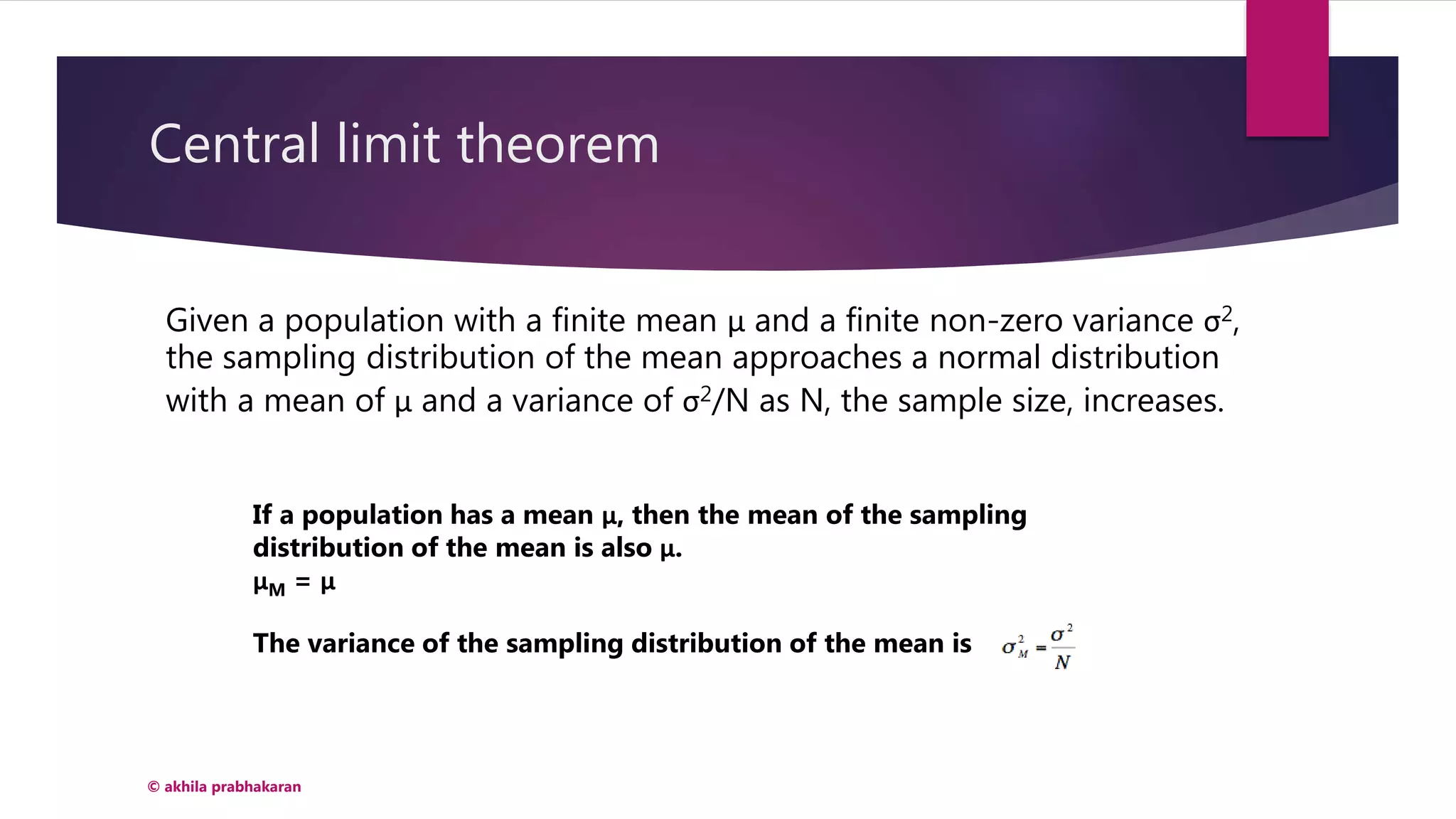 Central limit theorem
© akhila prabhakaran
Given a population with a finite mean μ and a finite non-zero variance σ2,
the sampling distribution of the mean approaches a normal distribution
with a mean of μ and a variance of σ2/N as N, the sample size, increases.
If a population has a mean μ, then the mean of the sampling
distribution of the mean is also μ.
μM = μ
The variance of the sampling distribution of the mean is
 