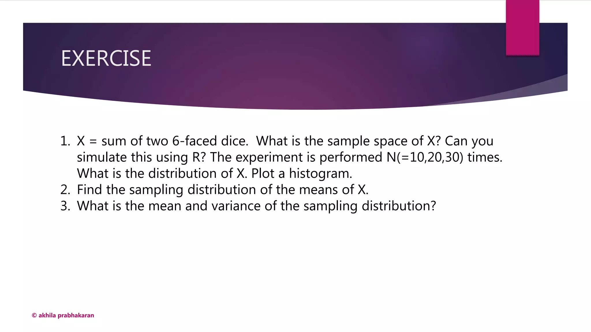 EXERCISE
© akhila prabhakaran
1. X = sum of two 6-faced dice. What is the sample space of X? Can you
simulate this using R? The experiment is performed N(=10,20,30) times.
What is the distribution of X. Plot a histogram.
2. Find the sampling distribution of the means of X.
3. What is the mean and variance of the sampling distribution?
 
