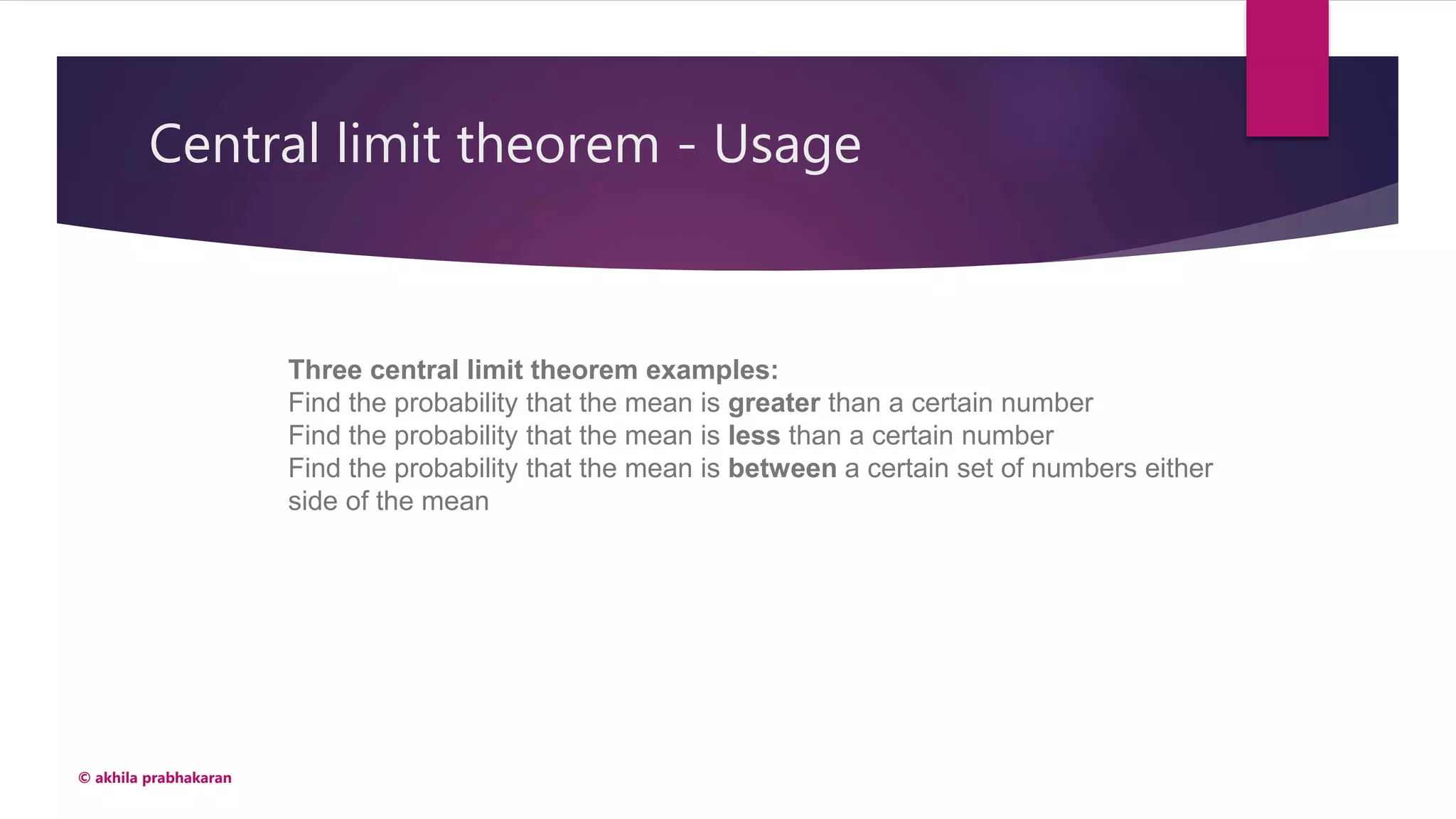 Central limit theorem - Usage
© akhila prabhakaran
Three central limit theorem examples:
Find the probability that the mean is greater than a certain number
Find the probability that the mean is less than a certain number
Find the probability that the mean is between a certain set of numbers either
side of the mean
 