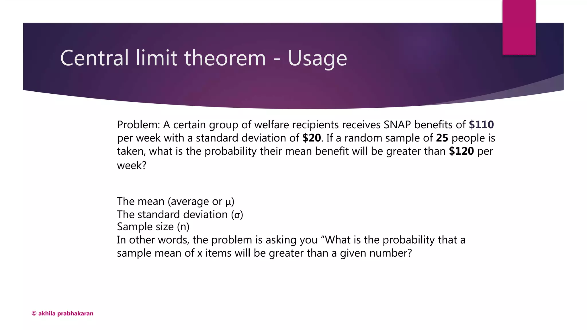 Central limit theorem - Usage
© akhila prabhakaran
Problem: A certain group of welfare recipients receives SNAP benefits of $110
per week with a standard deviation of $20. If a random sample of 25 people is
taken, what is the probability their mean benefit will be greater than $120 per
week?
The mean (average or μ)
The standard deviation (σ)
Sample size (n)
In other words, the problem is asking you “What is the probability that a
sample mean of x items will be greater than a given number?
 
