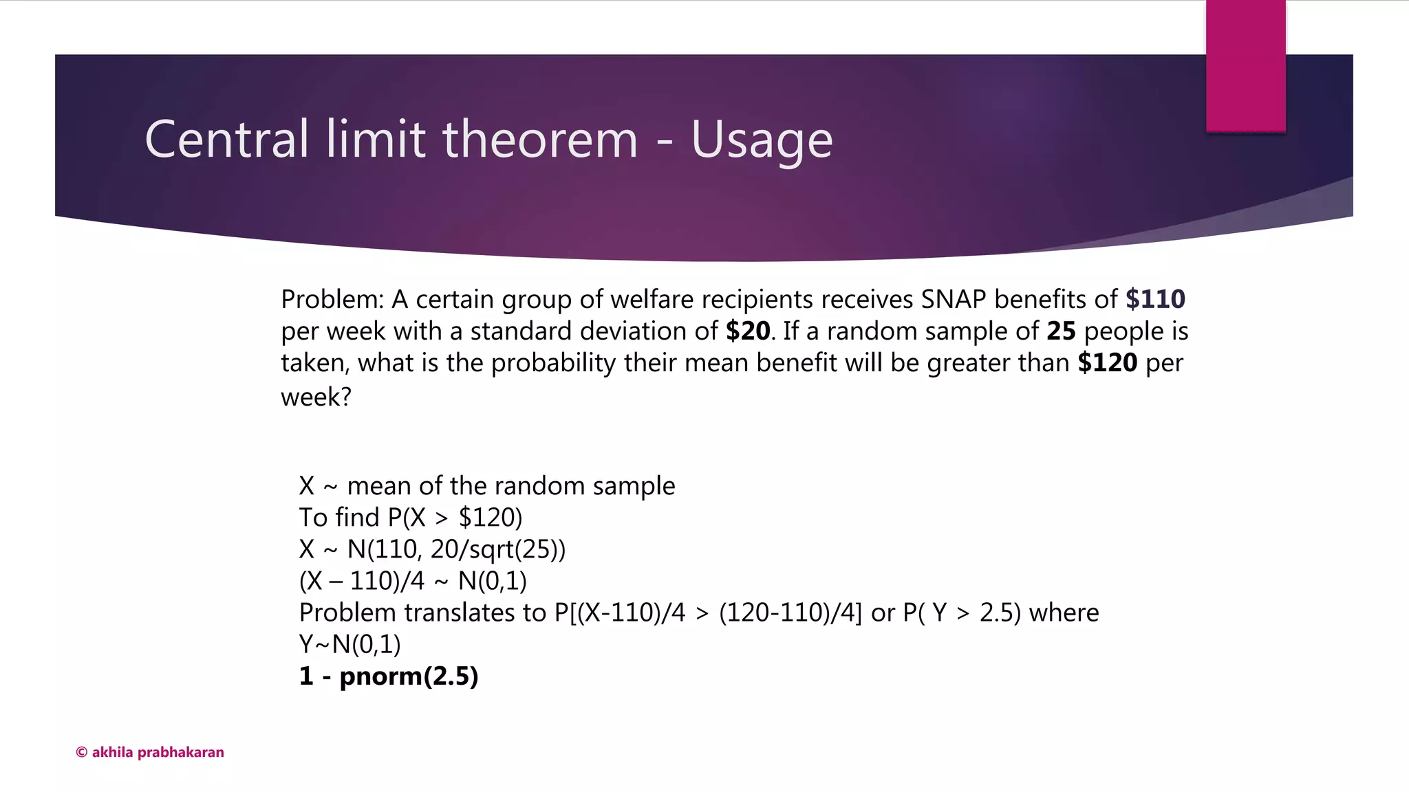 Central limit theorem - Usage
© akhila prabhakaran
Problem: A certain group of welfare recipients receives SNAP benefits of $110
per week with a standard deviation of $20. If a random sample of 25 people is
taken, what is the probability their mean benefit will be greater than $120 per
week?
X ~ mean of the random sample
To find P(X > $120)
X ~ N(110, 20/sqrt(25))
(X – 110)/4 ~ N(0,1)
Problem translates to P[(X-110)/4 > (120-110)/4] or P( Y > 2.5) where
Y~N(0,1)
1 - pnorm(2.5)
 