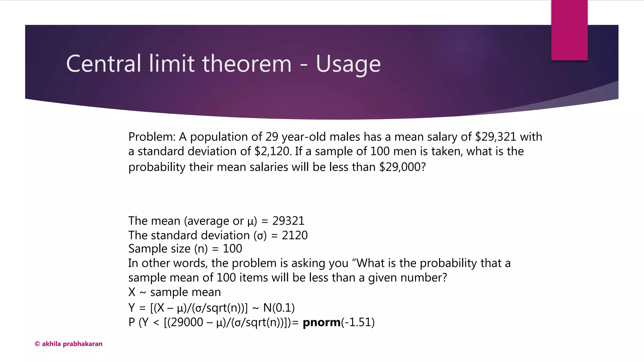 Central limit theorem - Usage
© akhila prabhakaran
Problem: A population of 29 year-old males has a mean salary of $29,321 with
a standard deviation of $2,120. If a sample of 100 men is taken, what is the
probability their mean salaries will be less than $29,000?
The mean (average or μ) = 29321
The standard deviation (σ) = 2120
Sample size (n) = 100
In other words, the problem is asking you “What is the probability that a
sample mean of 100 items will be less than a given number?
X ~ sample mean
Y = [(X – μ)/(σ/sqrt(n))] ~ N(0.1)
P (Y < [(29000 – μ)/(σ/sqrt(n))])= pnorm(-1.51)
 
