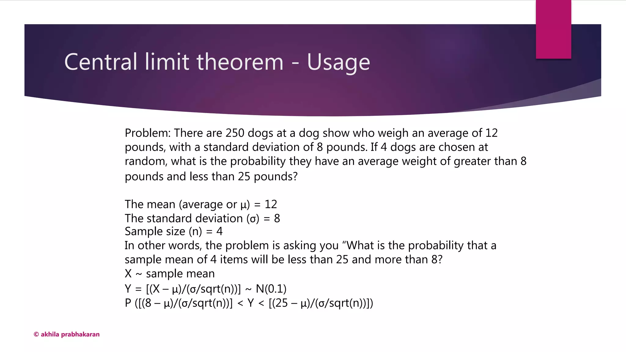 Central limit theorem - Usage
© akhila prabhakaran
Problem: There are 250 dogs at a dog show who weigh an average of 12
pounds, with a standard deviation of 8 pounds. If 4 dogs are chosen at
random, what is the probability they have an average weight of greater than 8
pounds and less than 25 pounds?
The mean (average or μ) = 12
The standard deviation (σ) = 8
Sample size (n) = 4
In other words, the problem is asking you “What is the probability that a
sample mean of 4 items will be less than 25 and more than 8?
X ~ sample mean
Y = [(X – μ)/(σ/sqrt(n))] ~ N(0.1)
P ([(8 – μ)/(σ/sqrt(n))] < Y < [(25 – μ)/(σ/sqrt(n))])
 