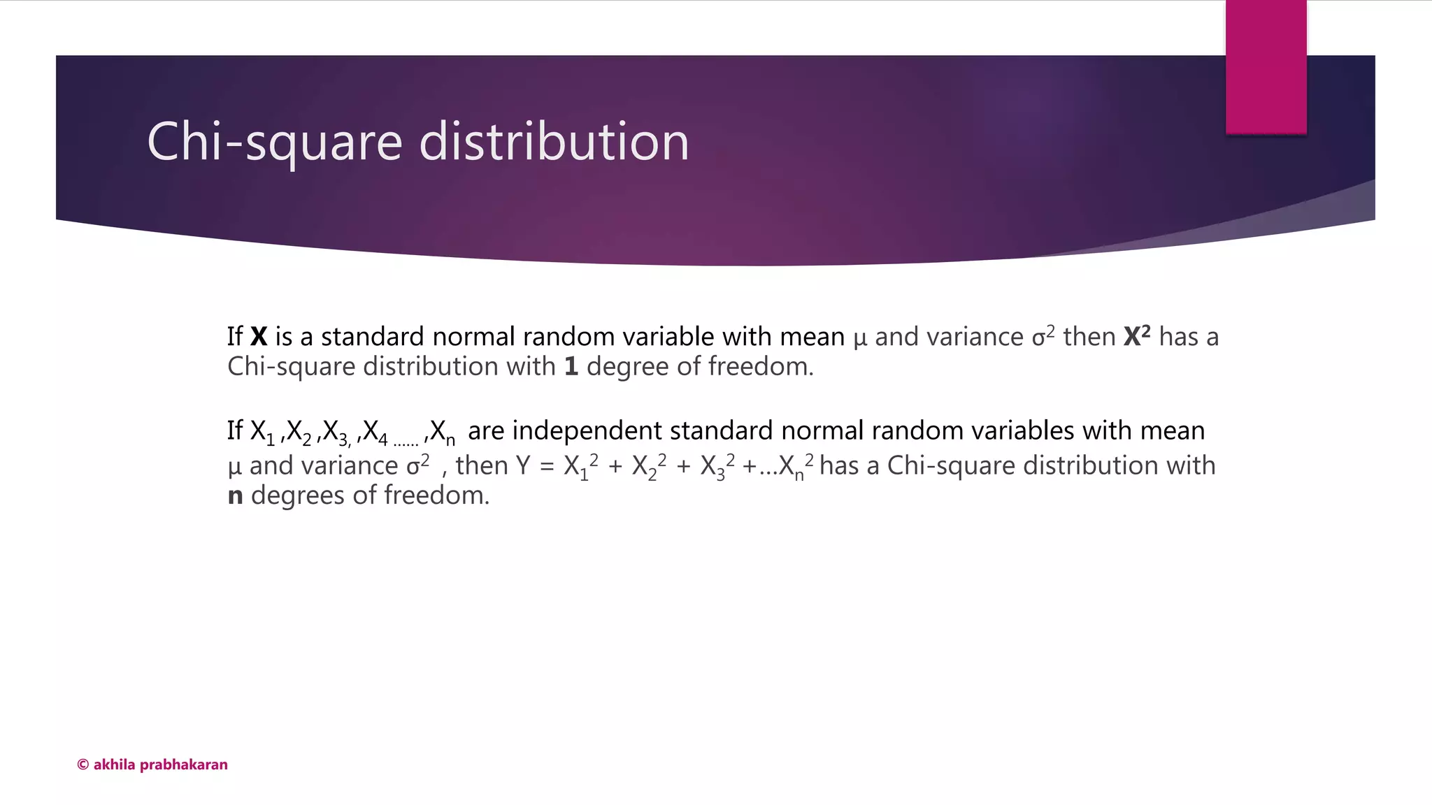 Chi-square distribution
© akhila prabhakaran
If X is a standard normal random variable with mean μ and variance σ2 then X2 has a
Chi-square distribution with 1 degree of freedom.
If X1 ,X2 ,X3, ,X4 …… ,Xn are independent standard normal random variables with mean
μ and variance σ2 , then Y = X1
2 + X2
2 + X3
2 +…Xn
2 has a Chi-square distribution with
n degrees of freedom.
 