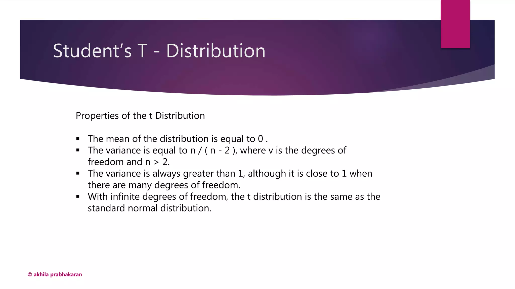 Student’s T - Distribution
© akhila prabhakaran
Properties of the t Distribution
 The mean of the distribution is equal to 0 .
 The variance is equal to n / ( n - 2 ), where v is the degrees of
freedom and n > 2.
 The variance is always greater than 1, although it is close to 1 when
there are many degrees of freedom.
 With infinite degrees of freedom, the t distribution is the same as the
standard normal distribution.
 