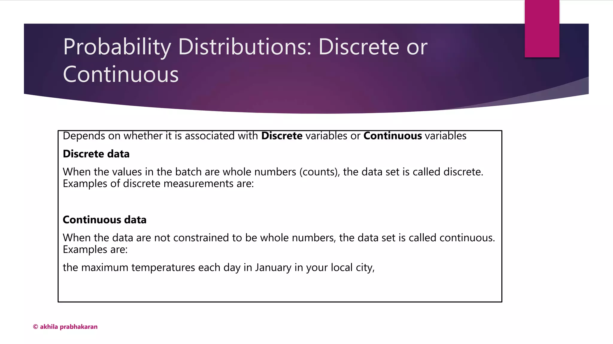 Probability Distributions: Discrete or
Continuous
Depends on whether it is associated with Discrete variables or Continuous variables
Discrete data
When the values in the batch are whole numbers (counts), the data set is called discrete.
Examples of discrete measurements are:
Continuous data
When the data are not constrained to be whole numbers, the data set is called continuous.
Examples are:
the maximum temperatures each day in January in your local city,
© akhila prabhakaran
 