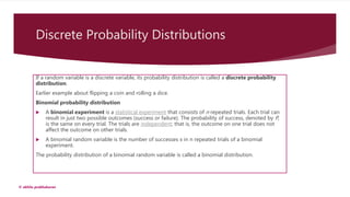 Discrete Probability Distributions
If a random variable is a discrete variable, its probability distribution is called a discrete probability
distribution.
Earlier example about flipping a coin and rolling a dice.
Binomial probability distribution
 A binomial experiment is a statistical experiment that consists of n repeated trials. Each trial can
result in just two possible outcomes (success or failure). The probability of success, denoted by P,
is the same on every trial. The trials are independent; that is, the outcome on one trial does not
affect the outcome on other trials.
 A binomial random variable is the number of successes x in n repeated trials of a binomial
experiment.
The probability distribution of a binomial random variable is called a binomial distribution.
© akhila prabhakaran
 