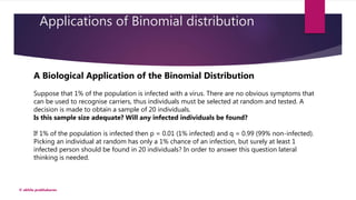 Applications of Binomial distribution
© akhila prabhakaran
A Biological Application of the Binomial Distribution
Suppose that 1% of the population is infected with a virus. There are no obvious symptoms that
can be used to recognise carriers, thus individuals must be selected at random and tested. A
decision is made to obtain a sample of 20 individuals.
Is this sample size adequate? Will any infected individuals be found?
If 1% of the population is infected then p = 0.01 (1% infected) and q = 0.99 (99% non-infected).
Picking an individual at random has only a 1% chance of an infection, but surely at least 1
infected person should be found in 20 individuals? In order to answer this question lateral
thinking is needed.
 