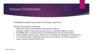 Poisson Distribution
© akhila prabhakaran
Probability distribution that results from a Poisson experiment.
Attributes of a Poisson Experiment
• Outcomes that can be classified as successes or failures.
• Average number of successes (μ) that occurs in a specified region is known.
• Probability that a success will occur is proportional to the size of the region.
• The probability that a success will occur in an extremely small region is virtually zero.
• The specified region could take many forms. For instance, it could be a length, an
area, a volume, a period of time, etc.
 