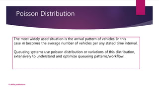Poisson Distribution
© akhila prabhakaran
The most widely used situation is the arrival pattern of vehicles. In this
case m becomes the average number of vehicles per any stated time interval.
Queueing systems use poisson distribution or variations of this distribution,
extensively to understand and optimize queueing patterns/workflow.
 