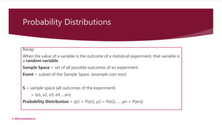 Probability Distributions
Recap
When the value of a variable is the outcome of a statistical experiment, that variable is
a random variable.
Sample Space = set of all possible outcomes of an experiment.
Event = subset of the Sample Space. (example coin toss)
S = sample space {all outcomes of the experiment}
= {e1, e2, e3, e4…..en}
Probability Distribution = {p1 = P(e1), p2 = P(e2)…….pn = P(en)}
© akhila prabhakaran
 