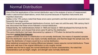 Normal Distribution
© akhila prabhakaran
One of the first applications of the normal distribution was to the analysis of errors of measurement
made in astronomical observations, errors that occurred because of imperfect instruments and
imperfect observers.
Galileo in the 17th century noted that these errors were symmetric and that small errors occurred more
frequently than large errors.
This led to several hypothesized distributions of errors, but it was not until the early 19th century that it
was discovered that these errors followed a normal distribution.
Independently, the mathematicians Adrain in 1808 and Gauss in 1809 developed the formula for the
normal distribution and showed that errors were fit well by this distribution.
This same distribution had been discovered by Laplace in 1778 when he derived the extremely
important central limit theorem.
Laplace showed that even if a distribution is not normally distributed, the means of repeated samples
from the distribution would be very nearly normally distributed, and that the larger the sample size, the
closer the distribution of means would be to a normal distribution.
Most statistical procedures for testing differences between means assume normal distributions. These
tests work well even if the original distribution is only roughly normal.
Quételet was the first to apply the normal distribution to human characteristics. He noted that
characteristics such as height, weight, and strength were normally distributed.
 