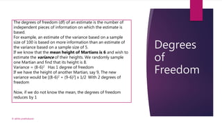 Degrees
of
Freedom
© akhila prabhakaran
The degrees of freedom (df) of an estimate is the number of
independent pieces of information on which the estimate is
based.
For example, an estimate of the variance based on a sample
size of 100 is based on more information than an estimate of
the variance based on a sample size of 5.
If we know that the mean height of Martians is 6 and wish to
estimate the variance of their heights. We randomly sample
one Martian and find that its height is 8.
Variance = (8-6)2 Has 1 degree of freedom
If we have the height of another Martian, say 9, The new
variance would be [(8-6)2 + (9-6)2] x 1/2 With 2 degrees of
freedom
Now, if we do not know the mean, the degrees of freedom
reduces by 1
 