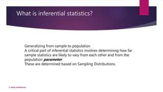 What is inferential statistics?
© akhila prabhakaran
Generalizing from sample to population
A critical part of inferential statistics involves determining how far
sample statistics are likely to vary from each other and from the
population parameter.
These are determined based on Sampling Distributions.
 