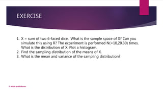 EXERCISE
© akhila prabhakaran
1. X = sum of two 6-faced dice. What is the sample space of X? Can you
simulate this using R? The experiment is performed N(=10,20,30) times.
What is the distribution of X. Plot a histogram.
2. Find the sampling distribution of the means of X.
3. What is the mean and variance of the sampling distribution?
 