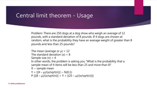 Central limit theorem - Usage
© akhila prabhakaran
Problem: There are 250 dogs at a dog show who weigh an average of 12
pounds, with a standard deviation of 8 pounds. If 4 dogs are chosen at
random, what is the probability they have an average weight of greater than 8
pounds and less than 25 pounds?
The mean (average or μ) = 12
The standard deviation (σ) = 8
Sample size (n) = 4
In other words, the problem is asking you “What is the probability that a
sample mean of 4 items will be less than 25 and more than 8?
X ~ sample mean
Y = [(X – μ)/(σ/sqrt(n))] ~ N(0.1)
P ([(8 – μ)/(σ/sqrt(n))] < Y < [(25 – μ)/(σ/sqrt(n))])
 