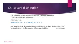 Chi-square distribution
© akhila prabhakaran
Let X1 and X2 be two independent normal random variables having mean μ =0
and variance σ2 =16. Compute the following probability:
Let X be a chi-square random variable with 3 degrees of freedom.
Compute the following probability:
pchisq(7.81, df = 3) – pchisq(0.35, df = 3)
 