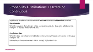 Probability Distributions: Discrete or
Continuous
Depends on whether it is associated with Discrete variables or Continuous variables
Discrete data
When the values in the batch are whole numbers (counts), the data set is called discrete.
Examples of discrete measurements are:
Continuous data
When the data are not constrained to be whole numbers, the data set is called continuous.
Examples are:
the maximum temperatures each day in January in your local city,
© akhila prabhakaran
 