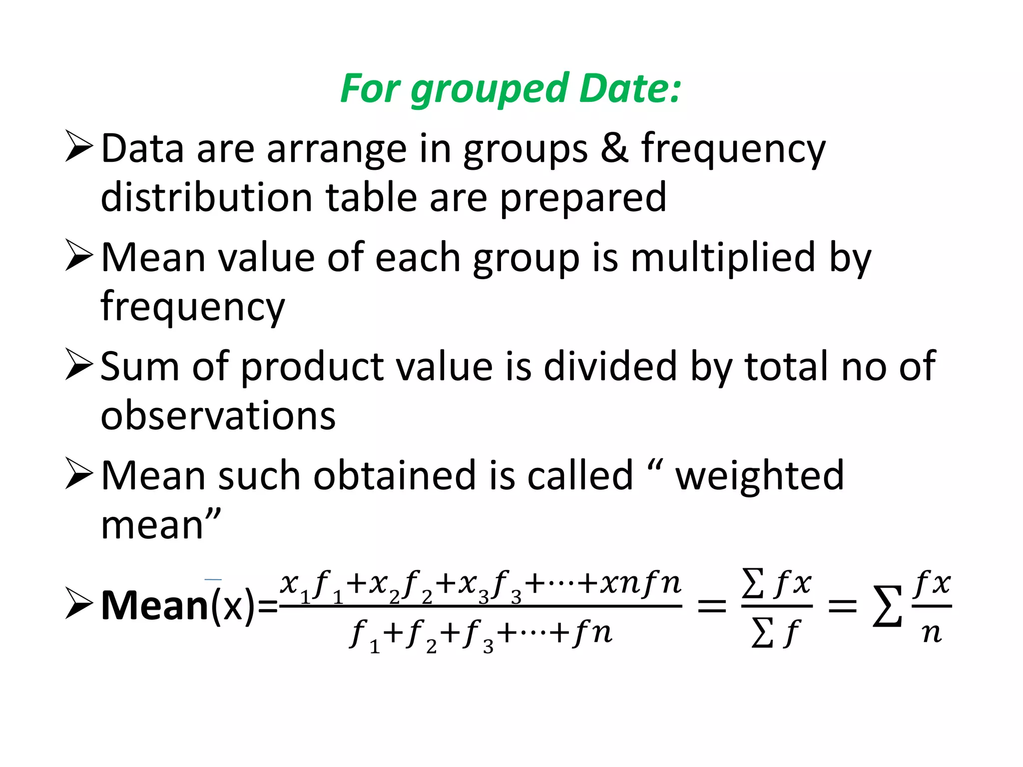 For grouped Date:
Data are arrange in groups & frequency
distribution table are prepared
Mean value of each group is multiplied by
frequency
Sum of product value is divided by total no of
observations
Mean such obtained is called “ weighted
mean”
Mean(x)=
𝑥1
𝑓1
+𝑥2
𝑓2
+𝑥3
𝑓3
+⋯+𝑥𝑛𝑓𝑛
𝑓1
+𝑓2
+𝑓3
+⋯+𝑓𝑛
=
𝑓𝑥
𝑓
=
𝑓𝑥
𝑛
 
