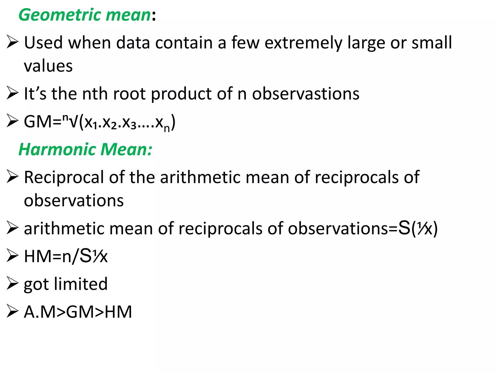 Geometric mean:
 Used when data contain a few extremely large or small
values
 It’s the nth root product of n observastions
 GM=ⁿ√(x₁.x₂.x₃….xn)
Harmonic Mean:
 Reciprocal of the arithmetic mean of reciprocals of
observations
 arithmetic mean of reciprocals of observations=S(⅟x)
 HM=n/S⅟x
 got limited use
 A.M>GM>HM
 