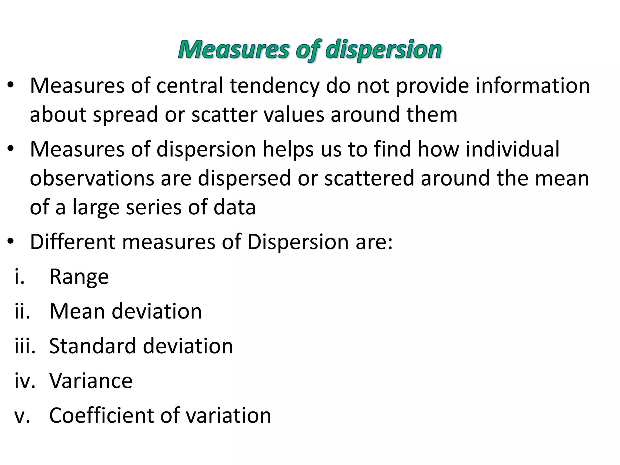 • Measures of central tendency do not provide information
about spread or scatter values around them
• Measures of dispersion helps us to find how individual
observations are dispersed or scattered around the mean
of a large series of data
• Different measures of Dispersion are:
i. Range
ii. Mean deviation
iii. Standard deviation
iv. Variance
v. Coefficient of variation
 