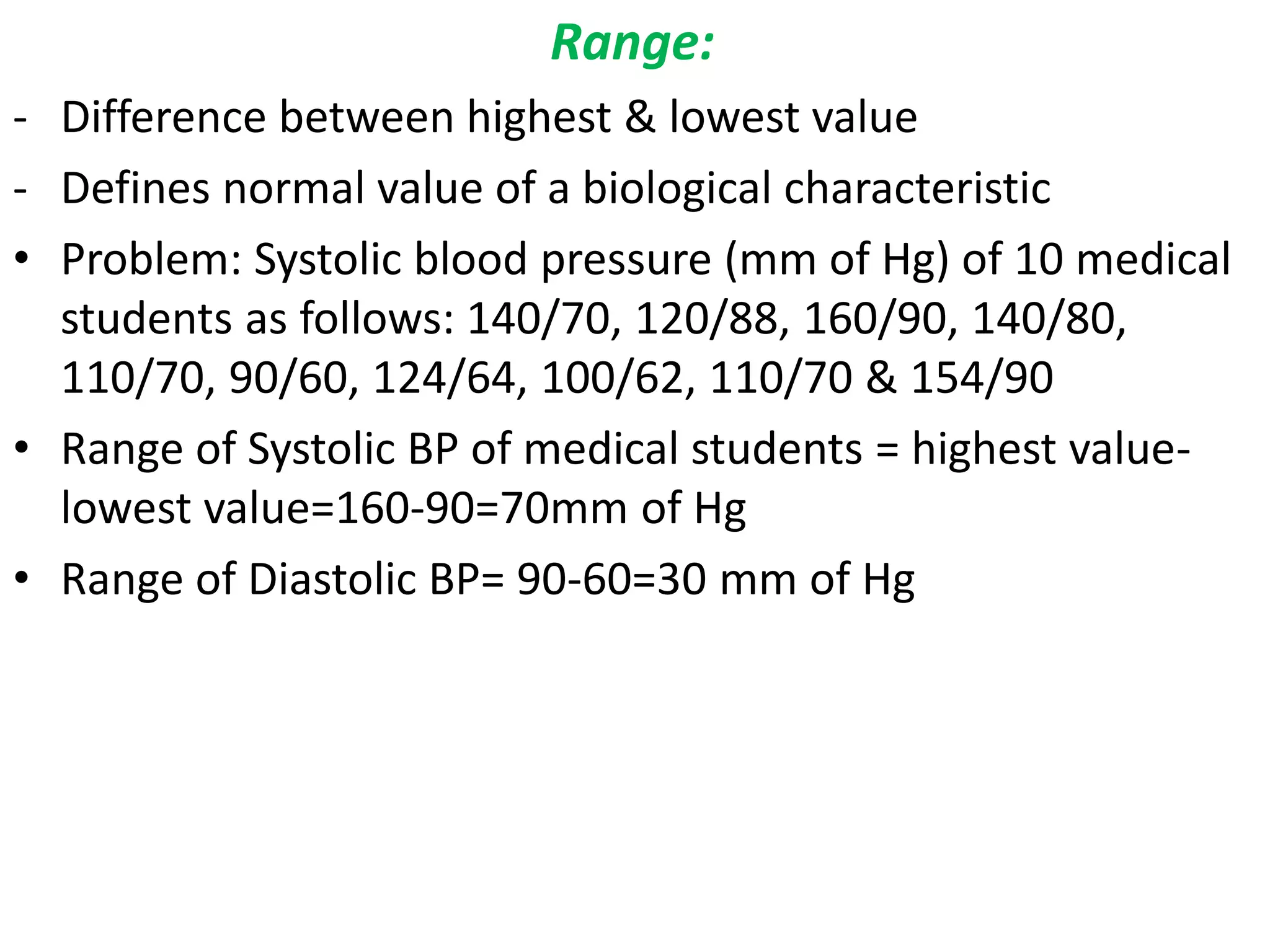 Range:
- Difference between highest & lowest value
- Defines normal value of a biological characteristic
• Problem: Systolic blood pressure (mm of Hg) of 10 medical
students as follows: 140/70, 120/88, 160/90, 140/80,
110/70, 90/60, 124/64, 100/62, 110/70 & 154/90
• Range of Systolic BP of medical students = highest value-
lowest value=160-90=70mm of Hg
• Range of Diastolic BP= 90-60=30 mm of Hg
 