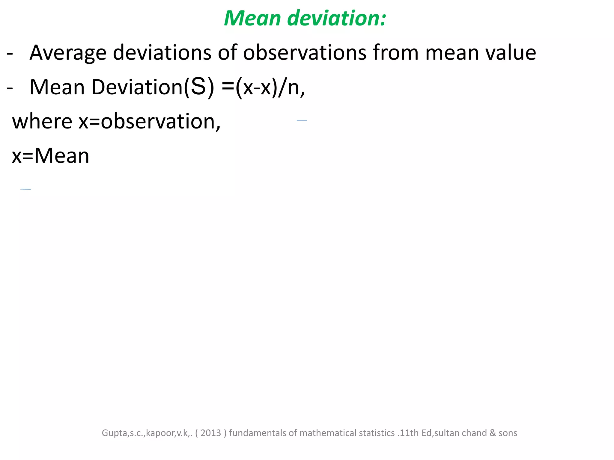 Mean deviation:
- Average deviations of observations from mean value
- Mean Deviation(S) =(x-x)/n,
where x=observation,
x=Mean
Gupta,s.c.,kapoor,v.k,. ( 2013 ) fundamentals of mathematical statistics .11th Ed,sultan chand & sons
 