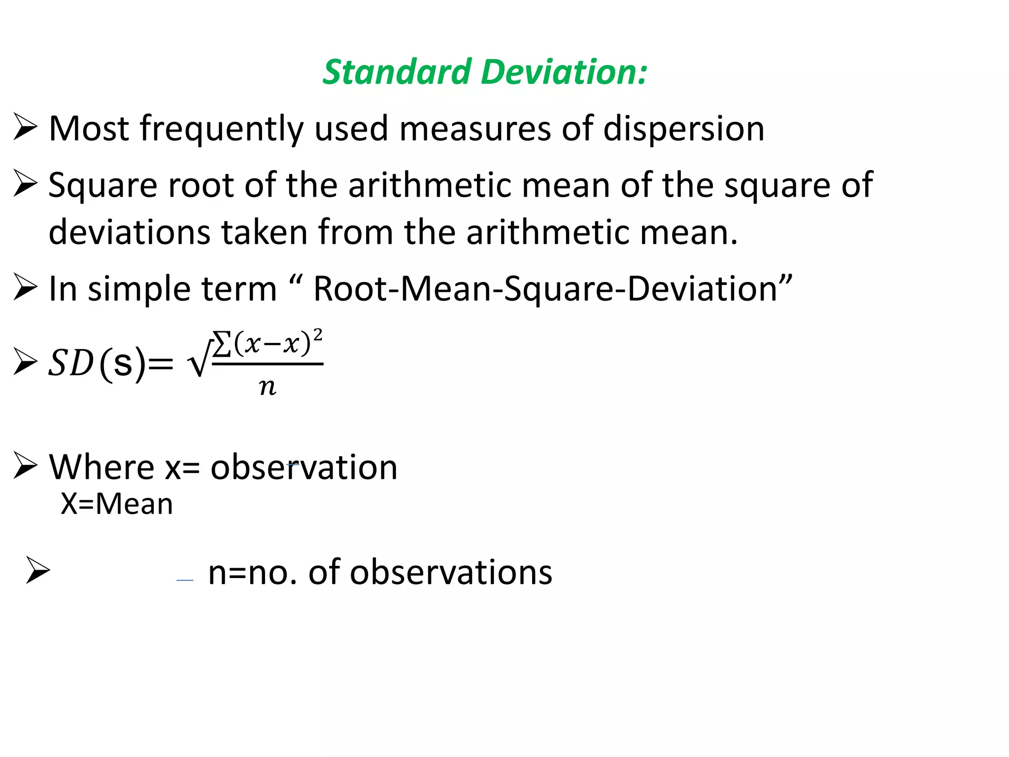 Standard Deviation:
 Most frequently used measures of dispersion
 Square root of the arithmetic mean of the square of
deviations taken from the arithmetic mean.
 In simple term “ Root-Mean-Square-Deviation”
 𝑆𝐷(s)= √
𝑥−𝑥 2
𝑛
 Where x= observation
X=Mean
 n=no. of observations
 