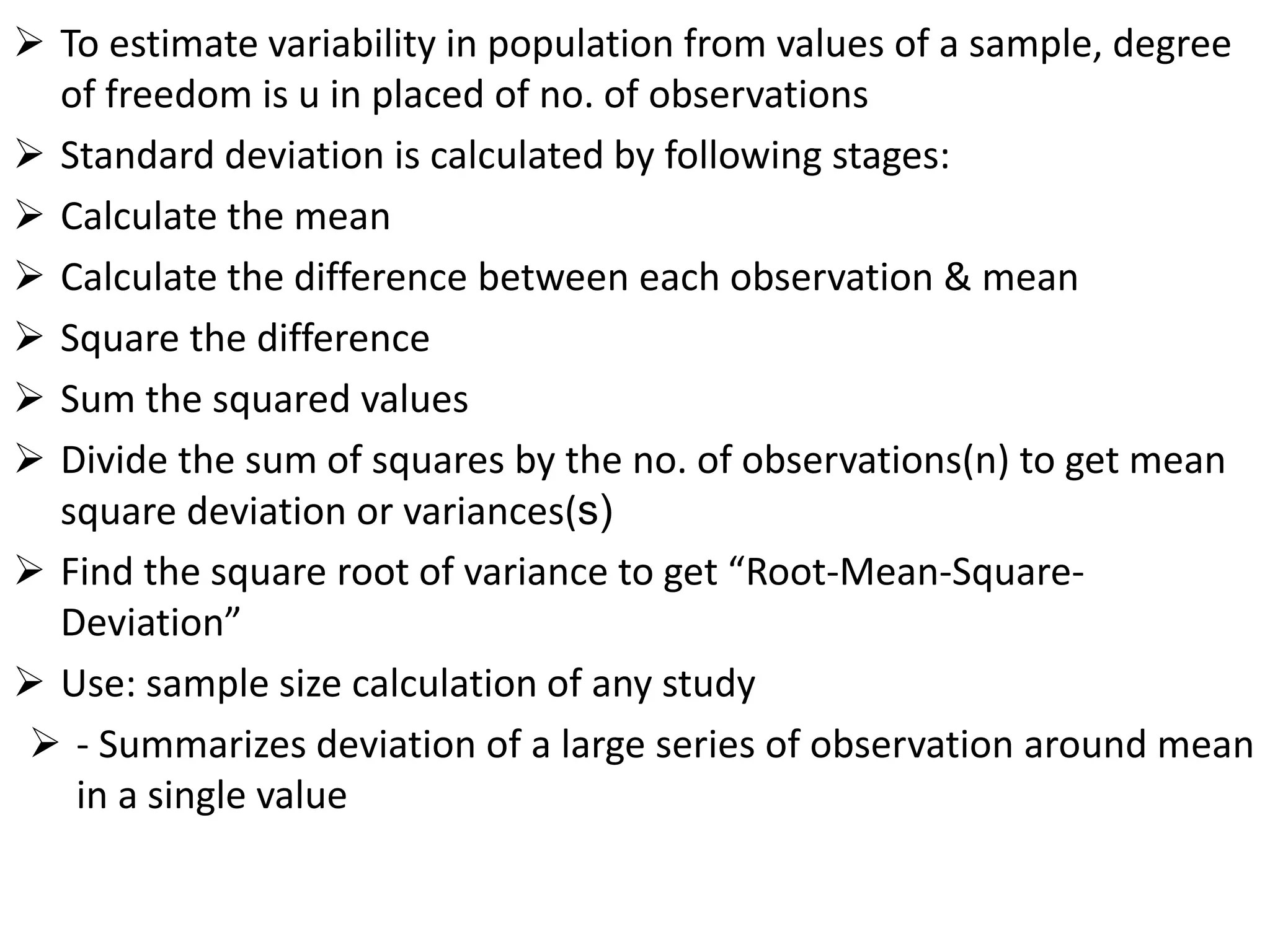  To estimate variability in population from values of a sample, degree
of freedom is u in placed of no. of observations
 Standard deviation is calculated by following stages:
 Calculate the mean
 Calculate the difference between each observation & mean
 Square the difference
 Sum the squared values
 Divide the sum of squares by the no. of observations(n) to get mean
square deviation or variances(s)
 Find the square root of variance to get “Root-Mean-Square-
Deviation”
 Use: sample size calculation of any study
 - Summarizes deviation of a large series of observation around mean
in a single value
 