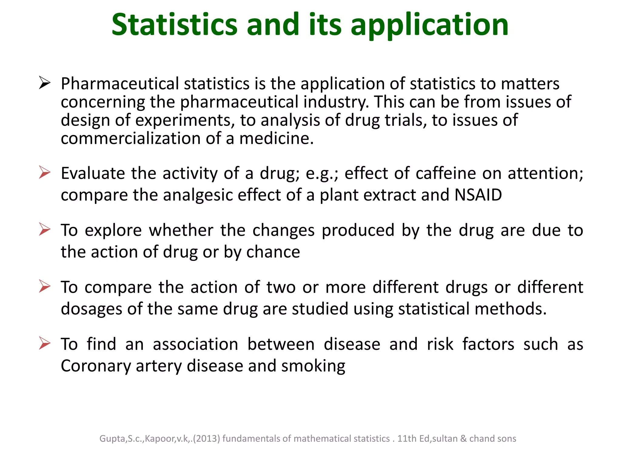 Statistics and its application
 Pharmaceutical statistics is the application of statistics to matters
concerning the pharmaceutical industry. This can be from issues of
design of experiments, to analysis of drug trials, to issues of
commercialization of a medicine.
 Evaluate the activity of a drug; e.g.; effect of caffeine on attention;
compare the analgesic effect of a plant extract and NSAID
 To explore whether the changes produced by the drug are due to
the action of drug or by chance
 To compare the action of two or more different drugs or different
dosages of the same drug are studied using statistical methods.
 To find an association between disease and risk factors such as
Coronary artery disease and smoking
Gupta,S.c.,Kapoor,v.k,.(2013) fundamentals of mathematical statistics . 11th Ed,sultan & chand sons
 
