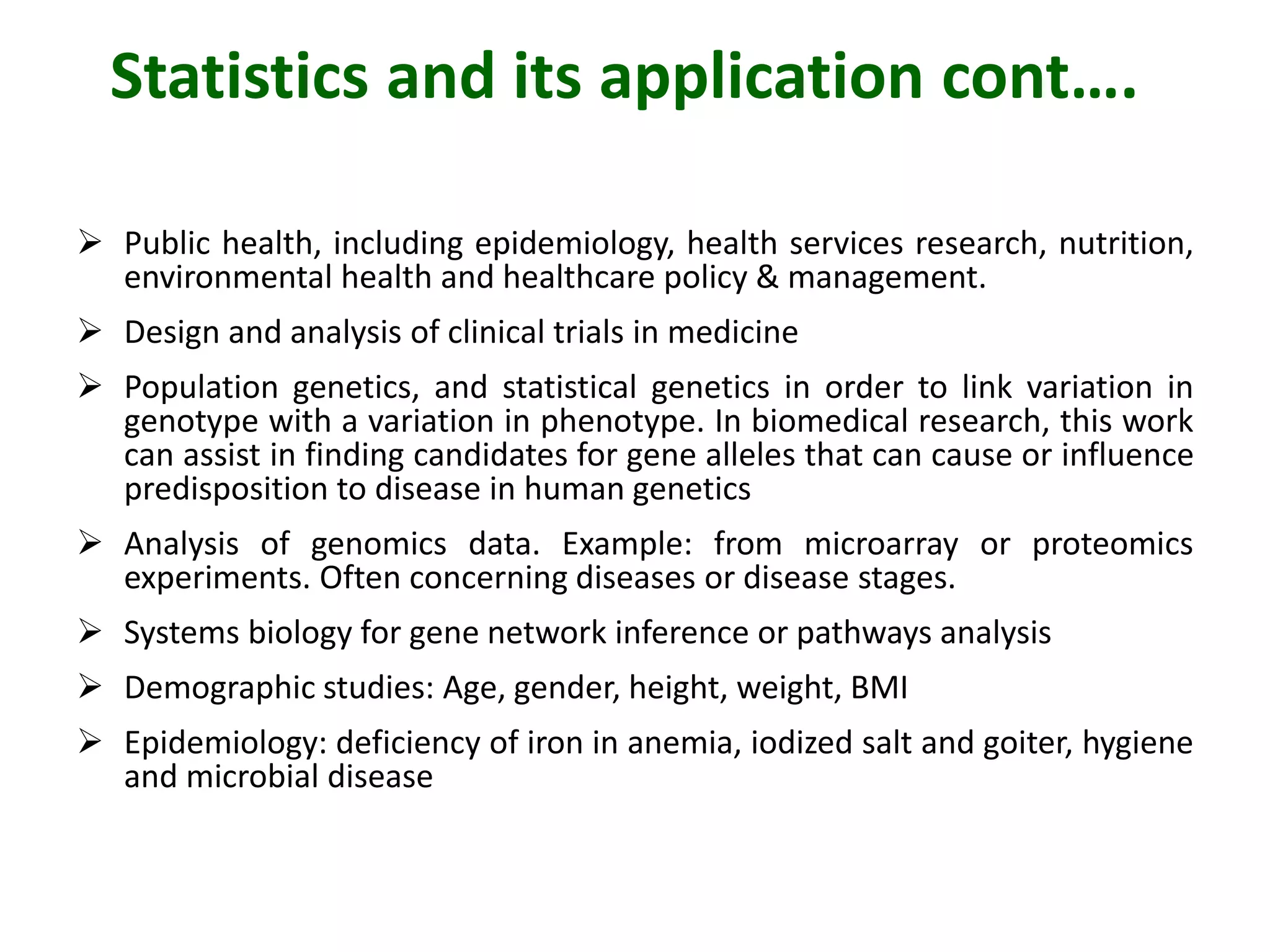 Statistics and its application cont….
 Public health, including epidemiology, health services research, nutrition,
environmental health and healthcare policy & management.
 Design and analysis of clinical trials in medicine
 Population genetics, and statistical genetics in order to link variation in
genotype with a variation in phenotype. In biomedical research, this work
can assist in finding candidates for gene alleles that can cause or influence
predisposition to disease in human genetics
 Analysis of genomics data. Example: from microarray or proteomics
experiments. Often concerning diseases or disease stages.
 Systems biology for gene network inference or pathways analysis
 Demographic studies: Age, gender, height, weight, BMI
 Epidemiology: deficiency of iron in anemia, iodized salt and goiter, hygiene
and microbial disease
 