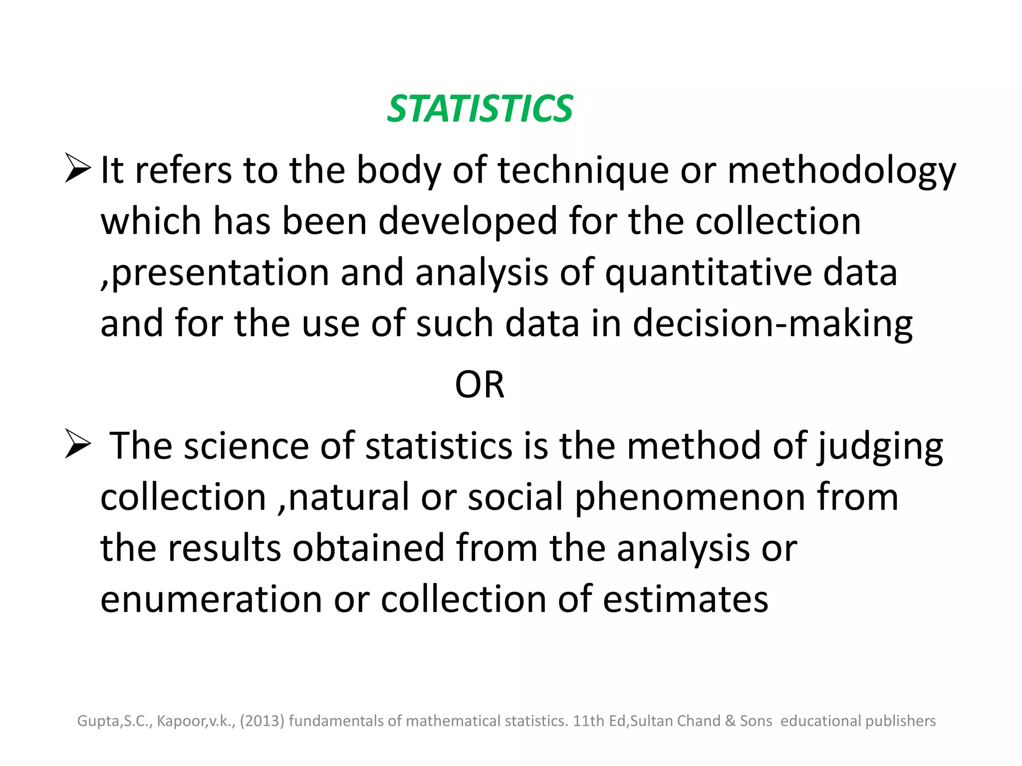 STATISTICS
It refers to the body of technique or methodology
which has been developed for the collection
,presentation and analysis of quantitative data
and for the use of such data in decision-making
OR
 The science of statistics is the method of judging
collection ,natural or social phenomenon from
the results obtained from the analysis or
enumeration or collection of estimates
Gupta,S.C., Kapoor,v.k., (2013) fundamentals of mathematical statistics. 11th Ed,Sultan Chand & Sons educational publishers
 