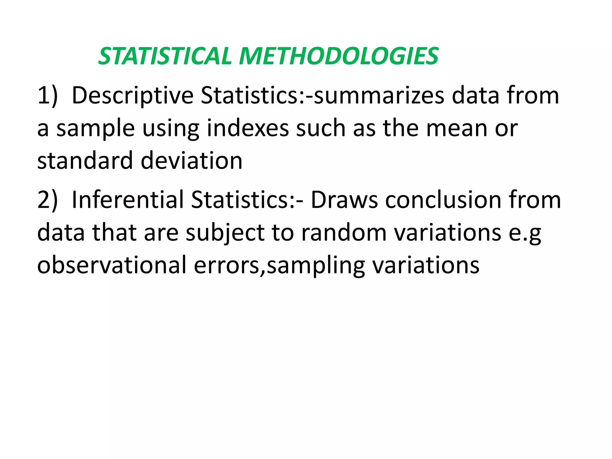 STATISTICAL METHODOLOGIES
1) Descriptive Statistics:-summarizes data from
a sample using indexes such as the mean or
standard deviation
2) Inferential Statistics:- Draws conclusion from
data that are subject to random variations e.g
observational errors,sampling variations
 