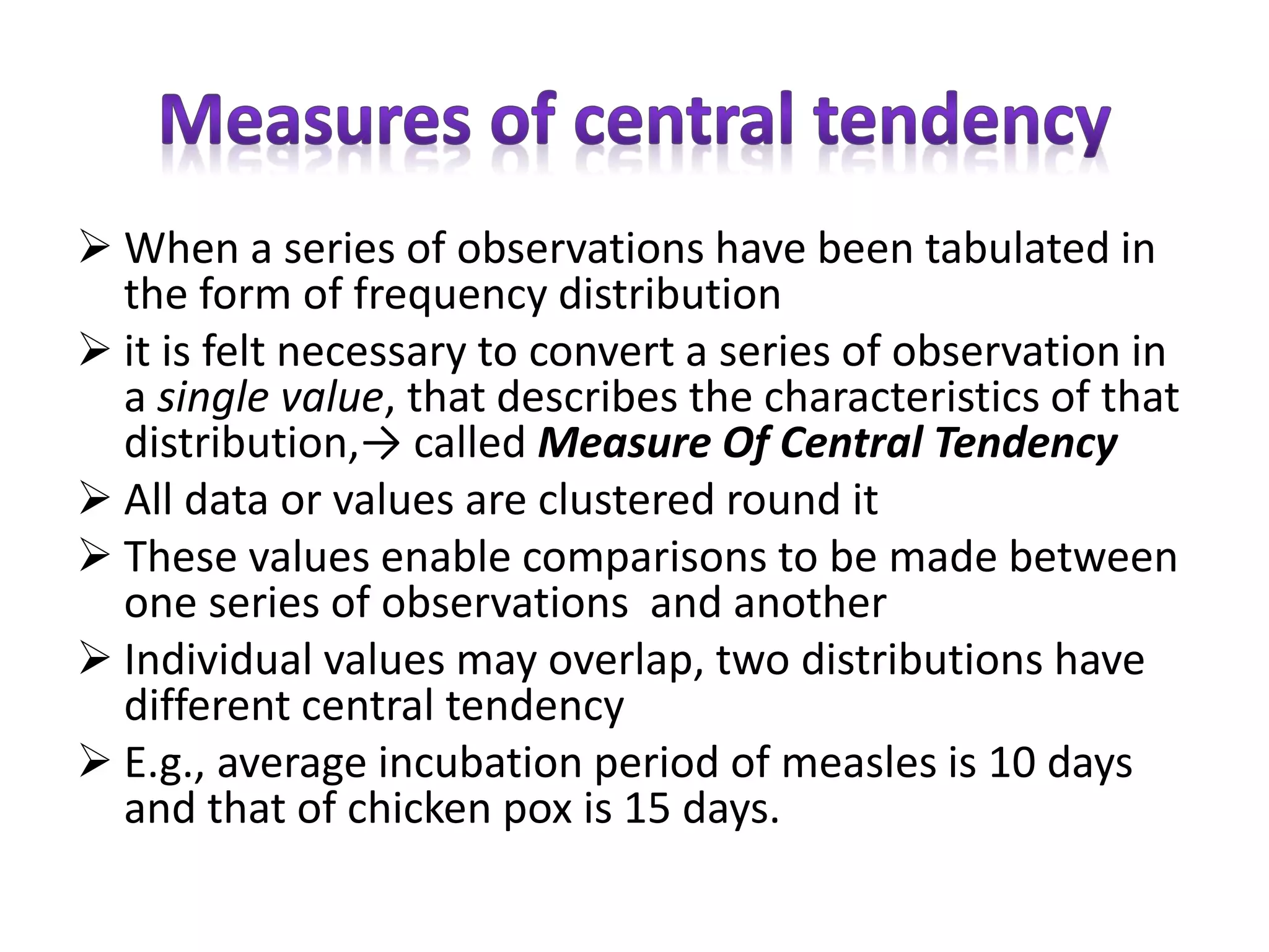  When a series of observations have been tabulated in
the form of frequency distribution
 it is felt necessary to convert a series of observation in
a single value, that describes the characteristics of that
distribution,→ called Measure Of Central Tendency
 All data or values are clustered round it
 These values enable comparisons to be made between
one series of observations and another
 Individual values may overlap, two distributions have
different central tendency
 E.g., average incubation period of measles is 10 days
and that of chicken pox is 15 days.
 