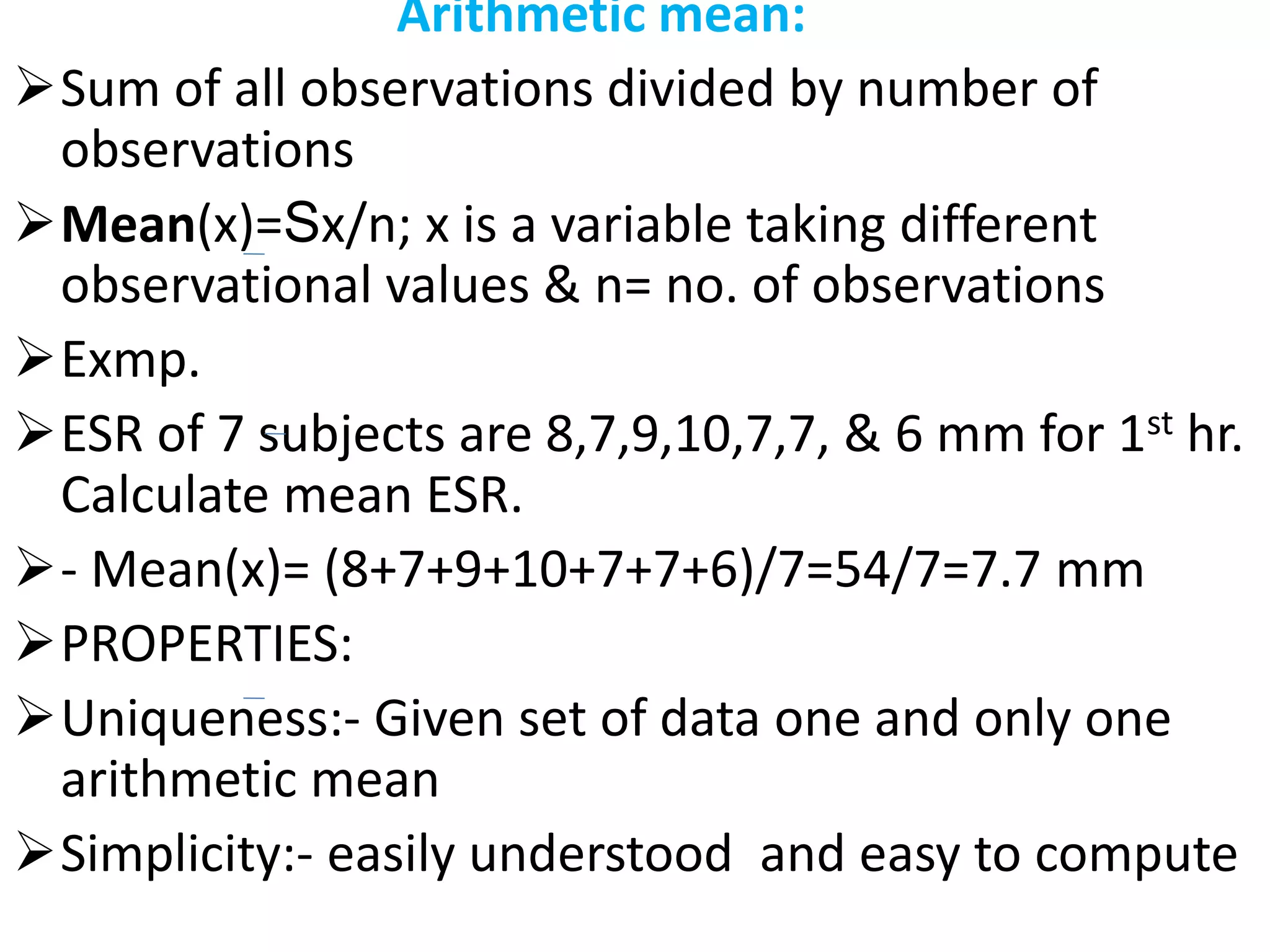 Arithmetic mean:
Sum of all observations divided by number of
observations
Mean(x)=Sx/n; x is a variable taking different
observational values & n= no. of observations
Exmp.
ESR of 7 subjects are 8,7,9,10,7,7, & 6 mm for 1st hr.
Calculate mean ESR.
- Mean(x)= (8+7+9+10+7+7+6)/7=54/7=7.7 mm
PROPERTIES:
Uniqueness:- Given set of data one and only one
arithmetic mean
Simplicity:- easily understood and easy to compute
 