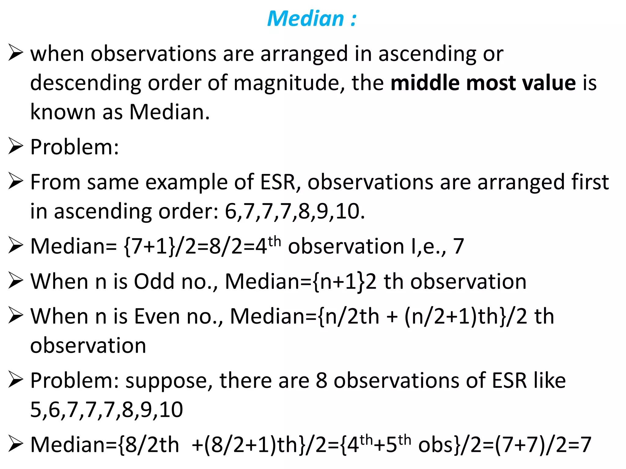 Median :
 when observations are arranged in ascending or
descending order of magnitude, the middle most value is
known as Median.
 Problem:
 From same example of ESR, observations are arranged first
in ascending order: 6,7,7,7,8,9,10.
 Median= {7+1}/2=8/2=4th observation I,e., 7
 When n is Odd no., Median={n+1}2 th observation
 When n is Even no., Median={n/2th + (n/2+1)th}/2 th
observation
 Problem: suppose, there are 8 observations of ESR like
5,6,7,7,7,8,9,10
 Median={8/2th +(8/2+1)th}/2={4th+5th obs}/2=(7+7)/2=7
 