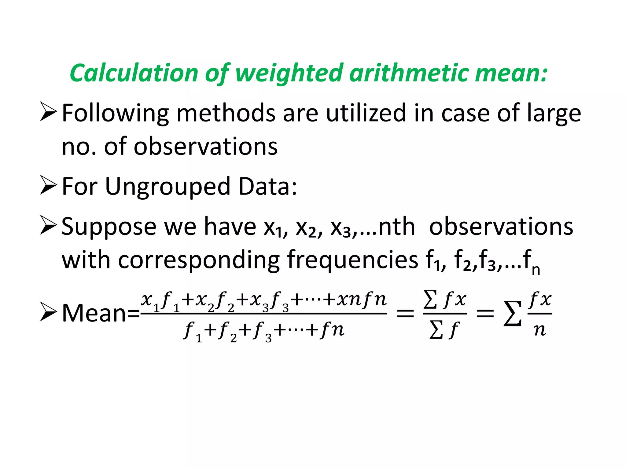 Calculation of weighted arithmetic mean:
Following methods are utilized in case of large
no. of observations
For Ungrouped Data:
Suppose we have x₁, x₂, x₃,…nth observations
with corresponding frequencies f₁, f₂,f₃,…fn
Mean=
𝑥1
𝑓1
+𝑥2
𝑓2
+𝑥3
𝑓3
+⋯+𝑥𝑛𝑓𝑛
𝑓1
+𝑓2
+𝑓3
+⋯+𝑓𝑛
=
𝑓𝑥
𝑓
=
𝑓𝑥
𝑛
 