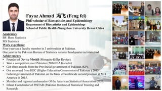 Fayaz Ahmad 冯飞 (Feng fei)
PhD scholar of Biostatistics and Epidemiology
Department of Biostatistics and Epidemiology
School of Public Health Zhengzhou University Henan China
Academics
BS Hons Statistics
MS Statistics
Work experience
Four years as a faculty member in 3 universities at Pakistan.
One year in the Pakistan Bureau of Statistics national headquarter in Islamabad.
Achievements
• Founder of Device Moskil (Mosquito Killer Device).
• Won a competition over Pakistan (2014 IBA Karachi).
• Got three awards from the Provincial government of Pakistan.(KP).
• Got an award from HEC (Higher Education Commission of Pakistan ) 2015
Federal government of Pakistan on the basis of worldwide second position at MIT
America in 2015.
• Member and regional ambassador Of the American Statistical Association 2020.
• Inland Coordinator of PISTAR (Pakistan Institute of Statistical Training and
Research.
 